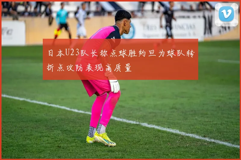 日本U23队长称点球胜约旦为球队转折点攻防表现高质量