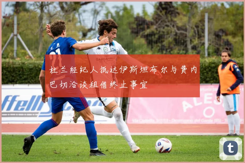 杜兰经纪人抵达伊斯坦布尔与费内巴切洽谈租借终止事宜