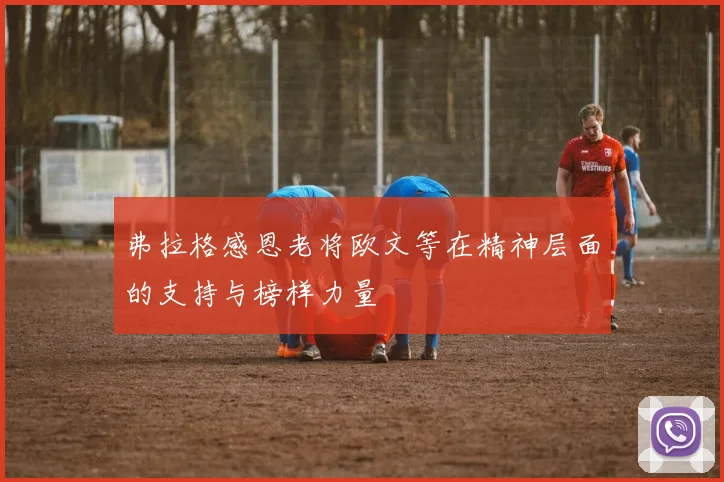 弗拉格感恩老将欧文等在精神层面的支持与榜样力量