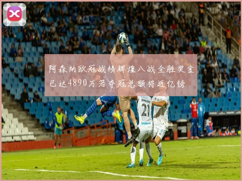 阿森纳欧冠战绩辉煌八战全胜奖金已达4890万若夺冠总额将近亿镑