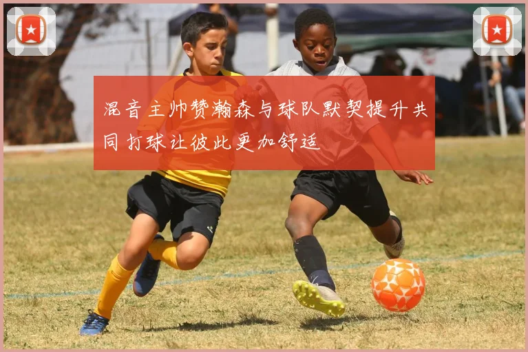 混音主帅赞瀚森与球队默契提升共同打球让彼此更加舒适