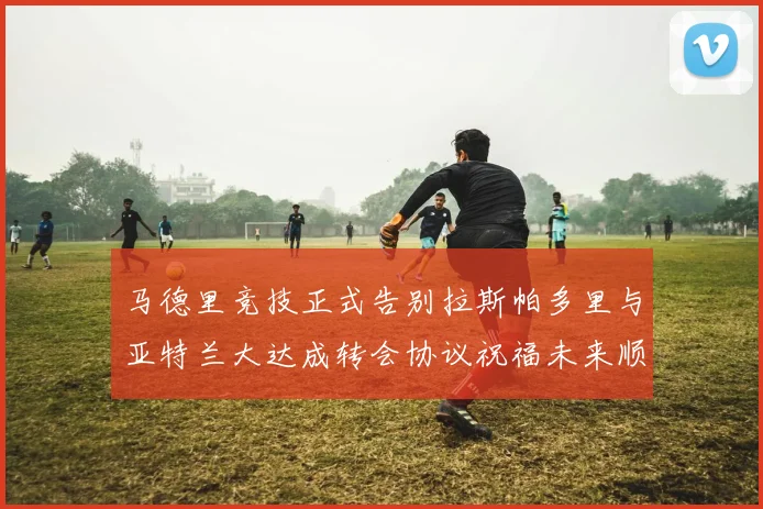 马德里竞技正式告别拉斯帕多里与亚特兰大达成转会协议祝福未来顺利